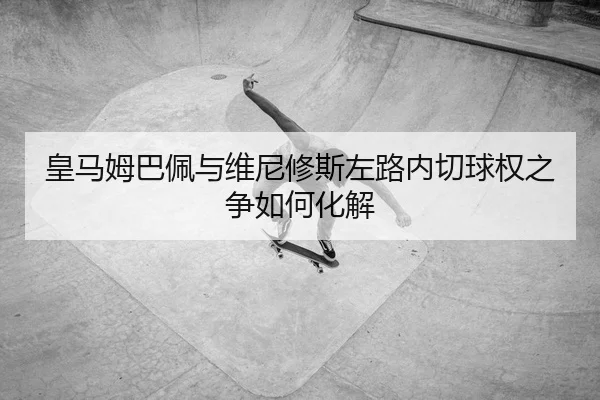 皇马姆巴佩与维尼修斯左路内切球权之争如何化解