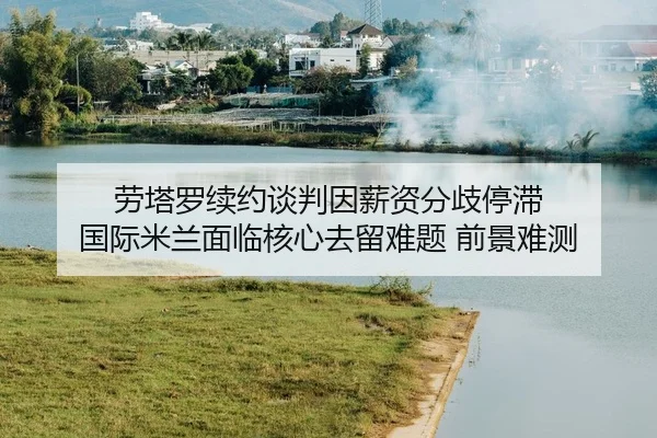 劳塔罗续约谈判因薪资分歧停滞 国际米兰面临核心去留难题 前景难测